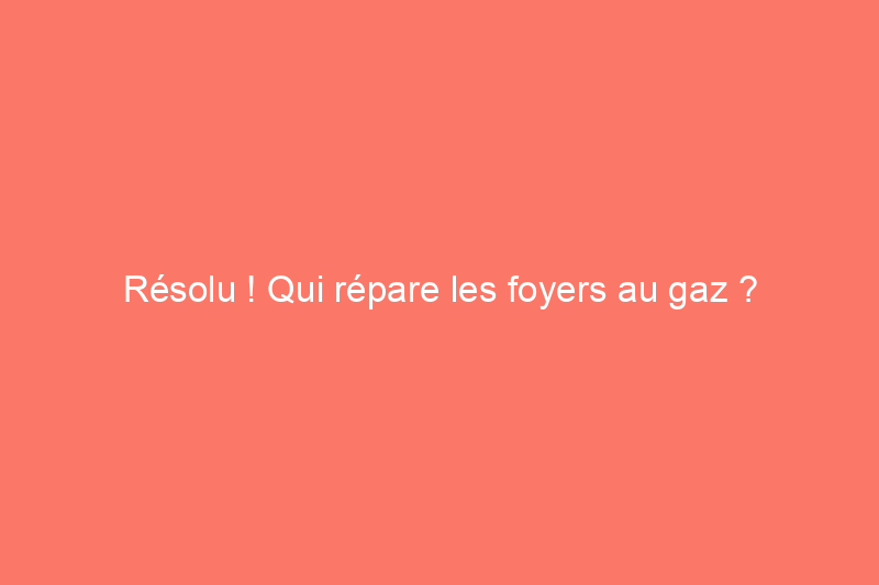 Résolu ! Qui répare les foyers au gaz ?