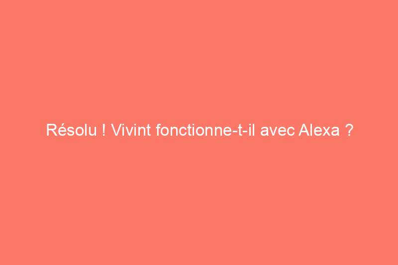 Résolu ! Vivint fonctionne-t-il avec Alexa ?