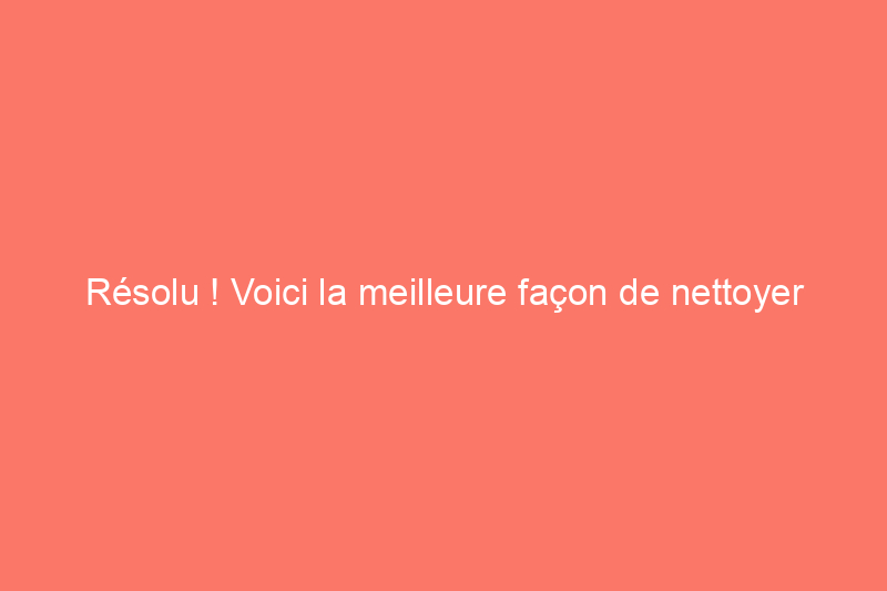 Résolu ! Voici la meilleure façon de nettoyer les planchers de bois franc