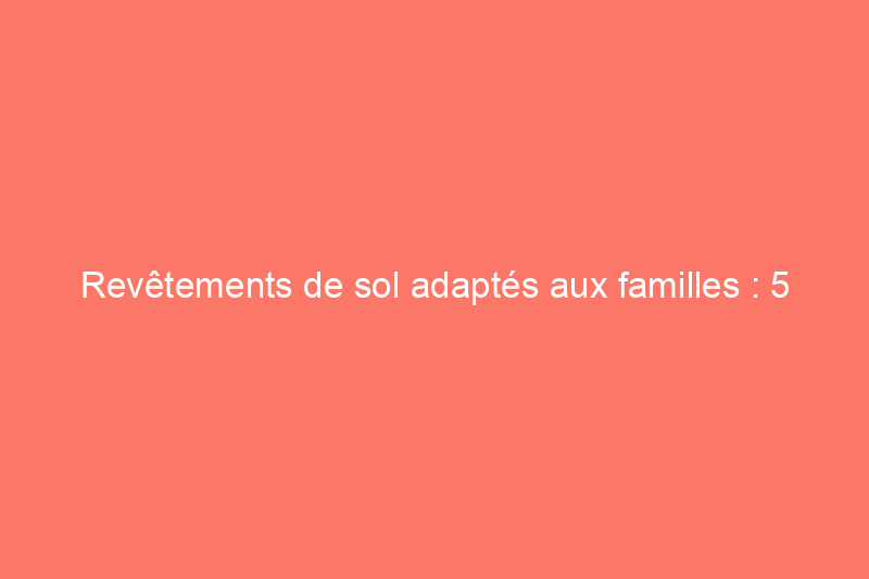 Revêtements de sol adaptés aux familles : 5 meilleures options pour les ménages actifs