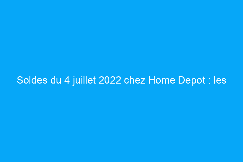 Soldes du 4 juillet 2022 chez Home Depot : les meilleures offres sur les outils, les grils et plus encore