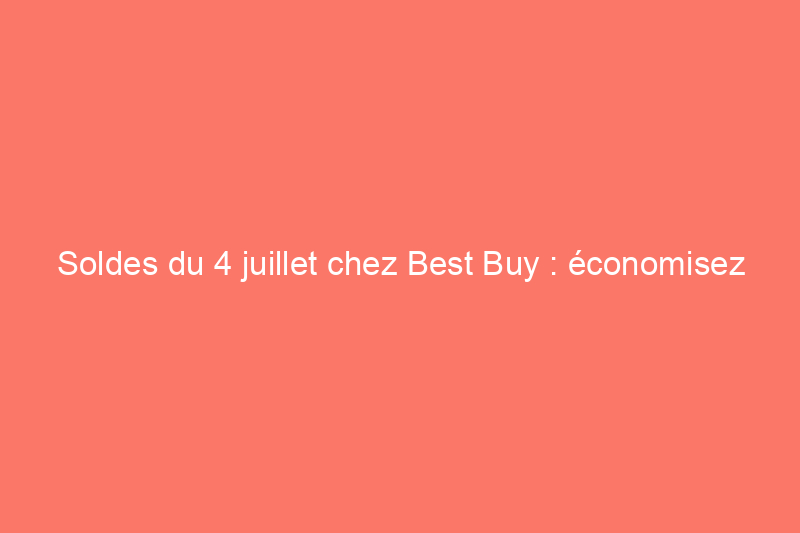 Soldes du 4 juillet chez Best Buy : économisez jusqu'à 50% sur les appareils électroménagers, la technologie et plus encore