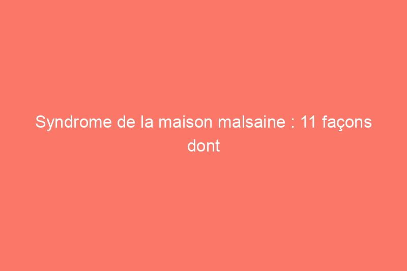 Syndrome de la maison malsaine : 11 façons dont votre maison peut vous rendre malade