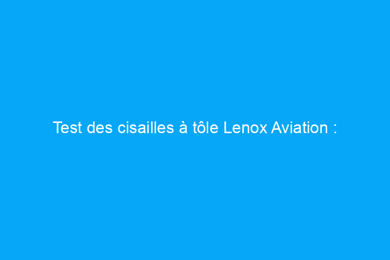 Test des cisailles à tôle Lenox Aviation : durables et coupe en douceur