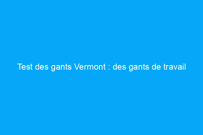 Test des gants Vermont : des gants de travail fabriqués à la main qui établissent une norme élevée