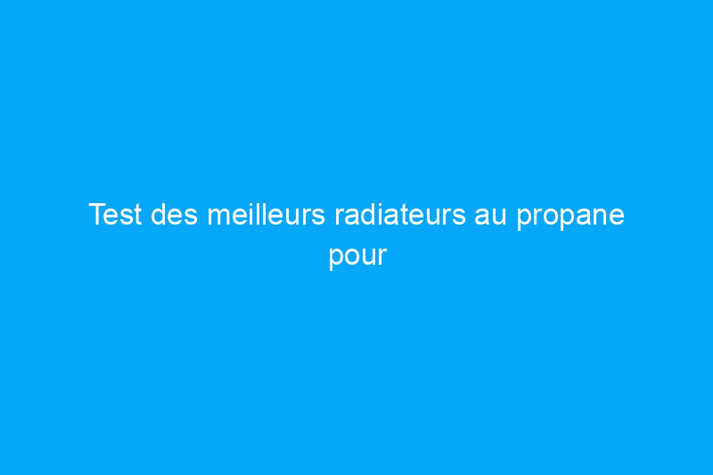 Test des meilleurs radiateurs au propane pour réchauffer votre espace