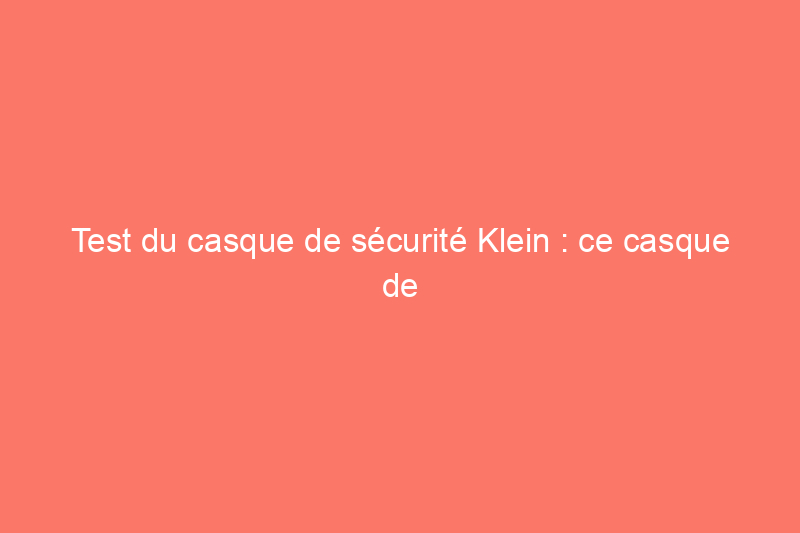 Test du casque de sécurité Klein : ce casque de sécurité ventilé en vaut-il la peine ?