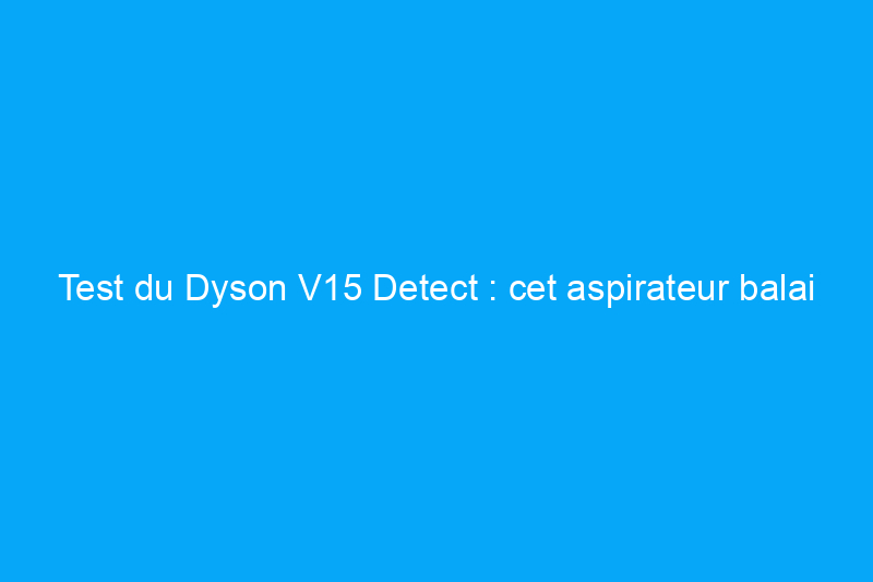 Test du Dyson V15 Detect : cet aspirateur balai sans fil en vaut-il la peine ?