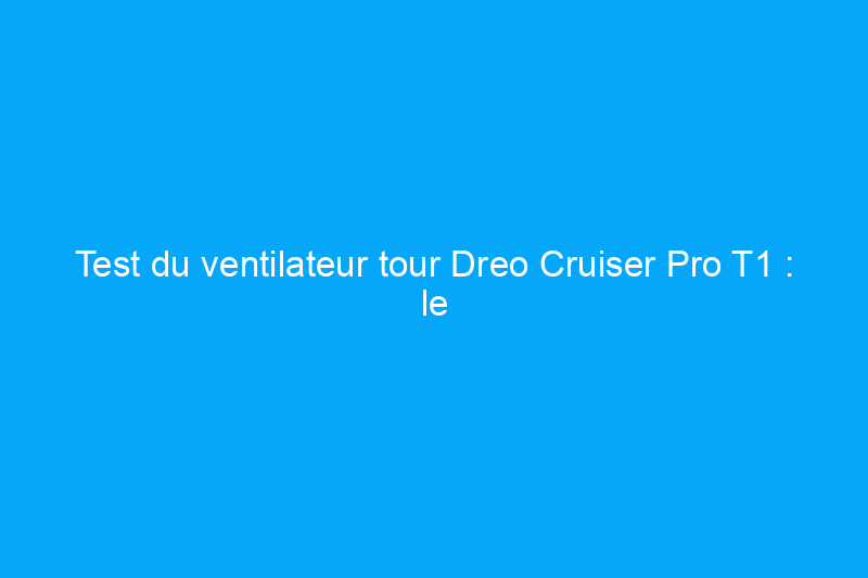 Test du ventilateur tour Dreo Cruiser Pro T1 : le meilleur modèle pour la plupart des gens