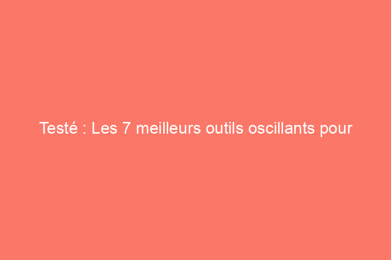 Testé : Les 7 meilleurs outils oscillants pour l'atelier