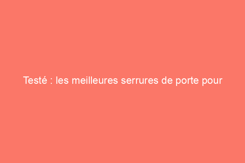 Testé : les meilleures serrures de porte pour votre maison, votre garage ou votre location