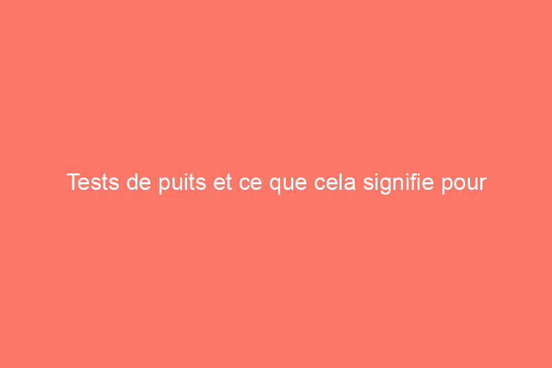 Tests de puits et ce que cela signifie pour l'approvisionnement en eau de votre maison