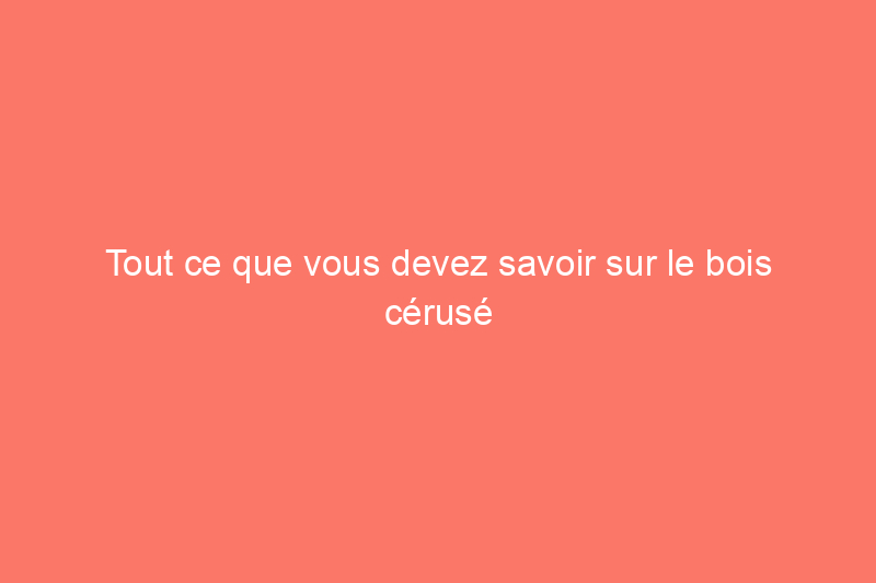 Tout ce que vous devez savoir sur le bois cérusé