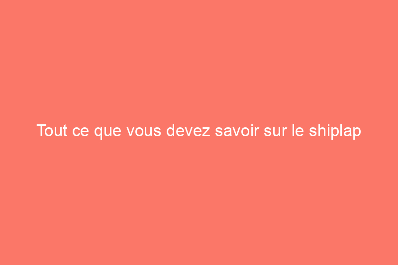 Tout ce que vous devez savoir sur le shiplap