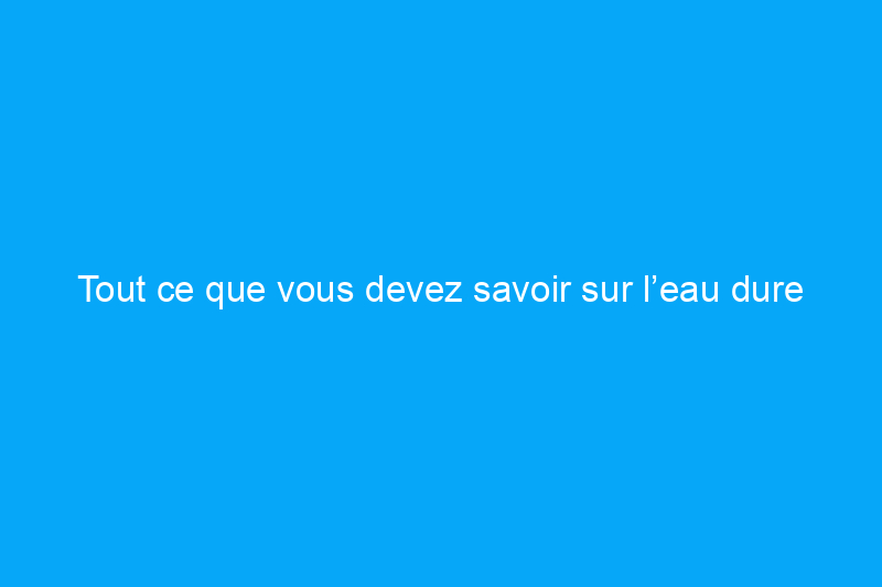 Tout ce que vous devez savoir sur l’eau dure