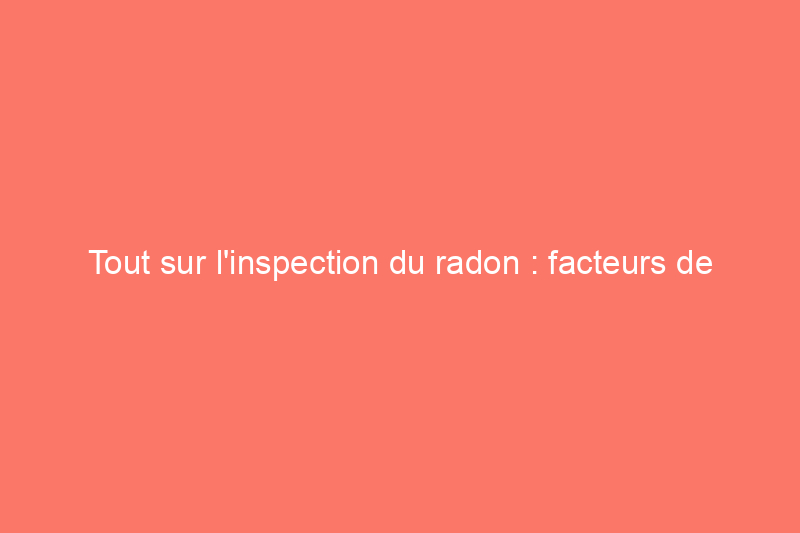 Tout sur l'inspection du radon : facteurs de coût et répartition