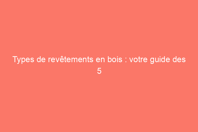 Types de revêtements en bois : votre guide des 5 options de revêtement de maison les plus populaires