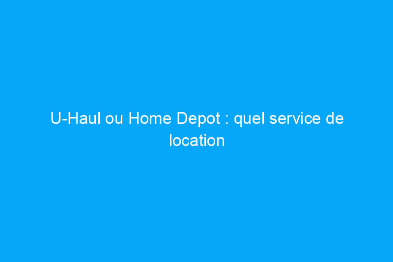 U-Haul ou Home Depot : quel service de location de camions de déménagement devriez-vous choisir ?