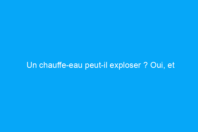 Un chauffe-eau peut-il exploser ? Oui, et découvrez les 6 principaux signes avant-coureurs