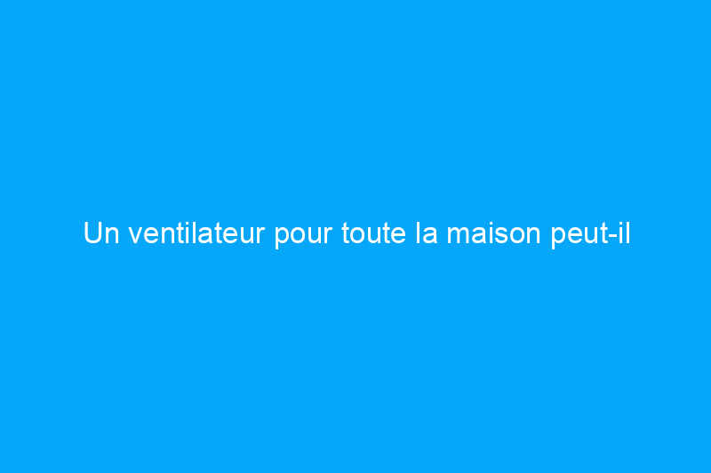 Un ventilateur pour toute la maison peut-il garder toute votre famille au frais ?