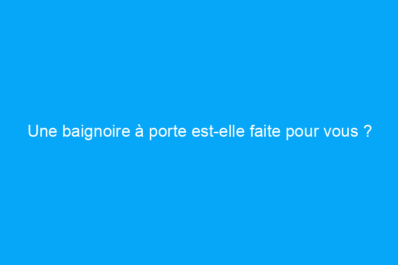 Une baignoire à porte est-elle faite pour vous ?