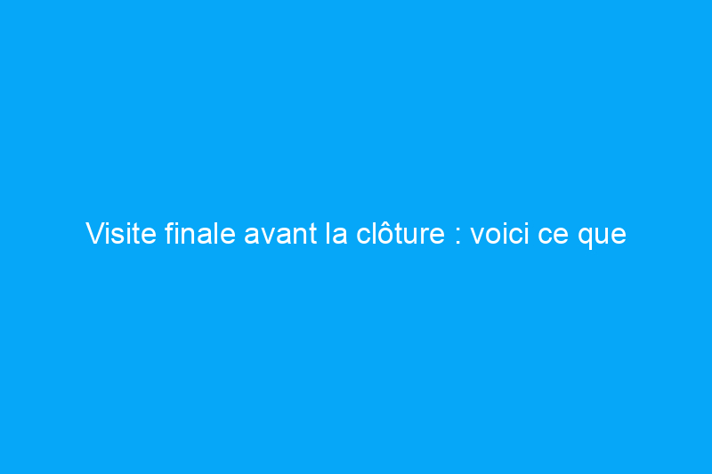 Visite finale avant la clôture : voici ce que vous devriez rechercher