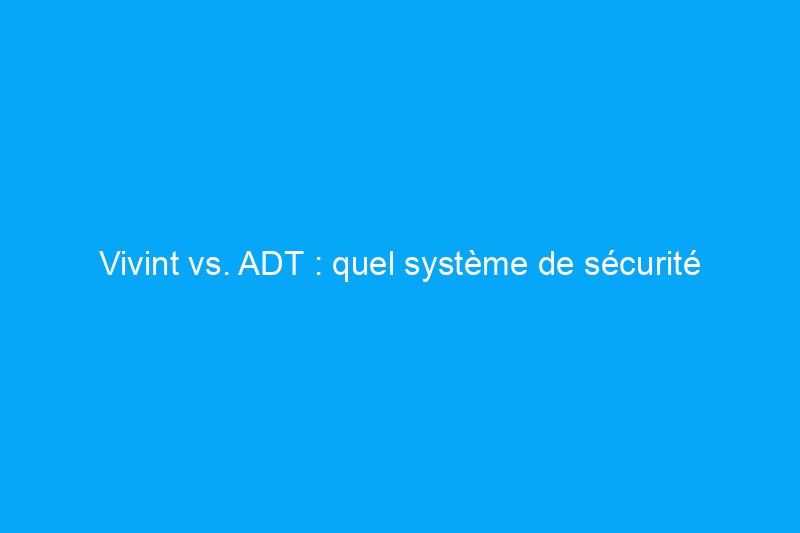 Vivint vs. ADT : quel système de sécurité domestique devriez-vous acheter ?