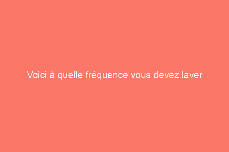 Voici à quelle fréquence vous devez laver chaque objet de votre maison