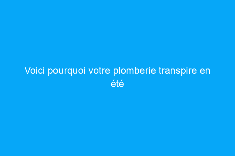 Voici pourquoi votre plomberie transpire en été