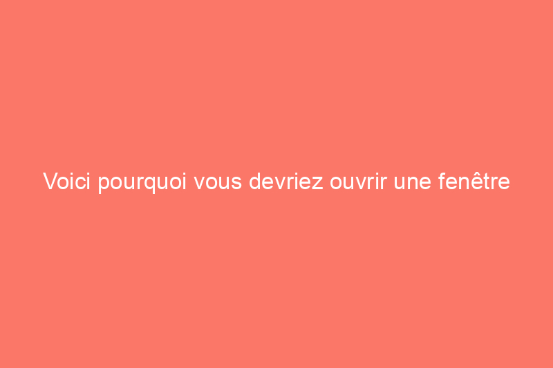 Voici pourquoi vous devriez ouvrir une fenêtre dans votre maison toute l'année