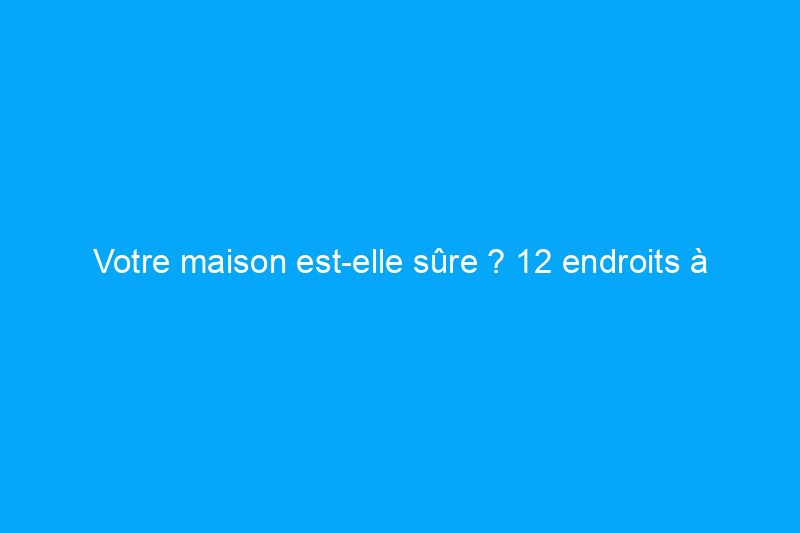 Votre maison est-elle sûre ? 12 endroits à vérifier ce mois-ci