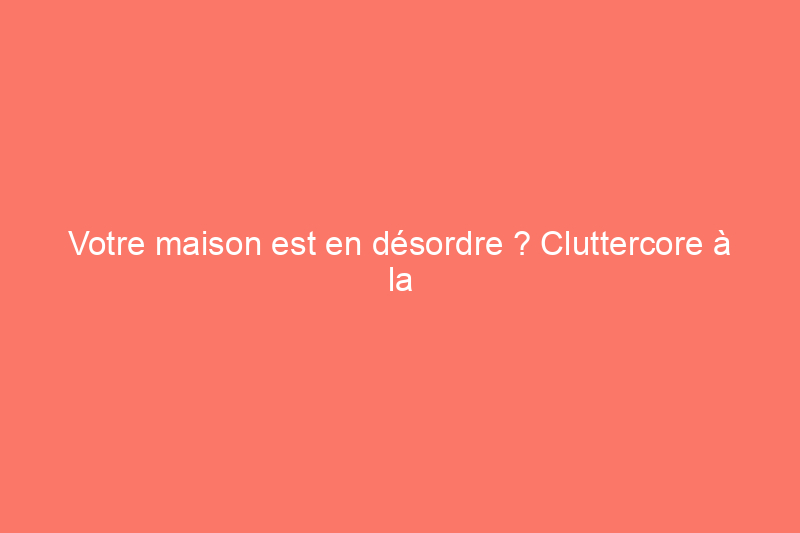 Votre maison est en désordre ? Cluttercore à la rescousse