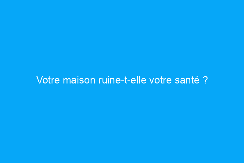 Votre maison ruine-t-elle votre santé ?