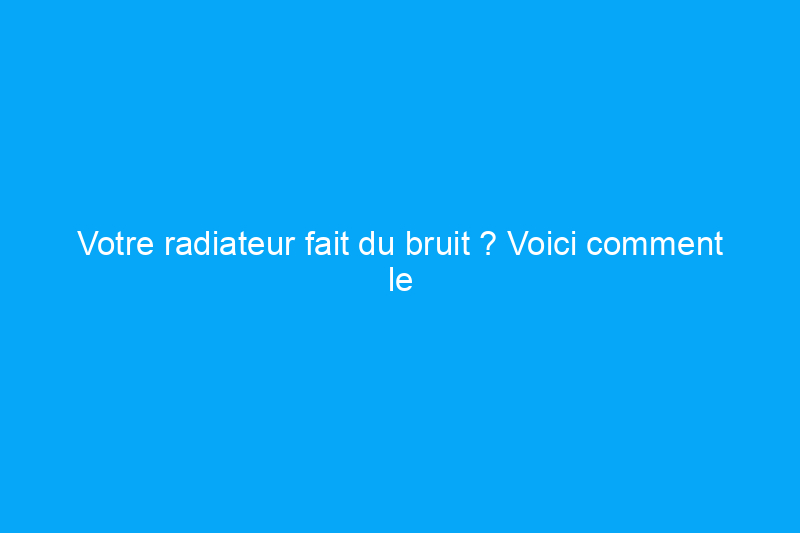 Votre radiateur fait du bruit ? Voici comment le faire taire