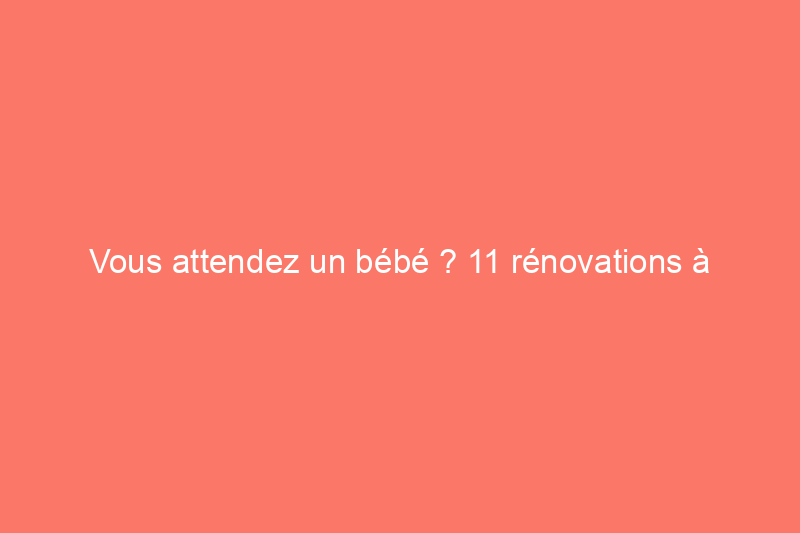 Vous attendez un bébé ? 11 rénovations à faire avant l'arrivée de bébé