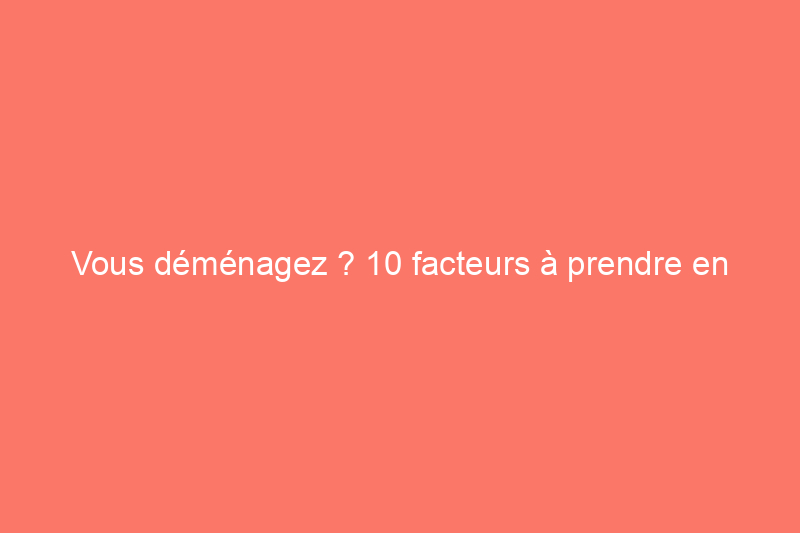 Vous déménagez ? 10 facteurs à prendre en compte lorsque vous choisissez un nouveau lieu de résidence