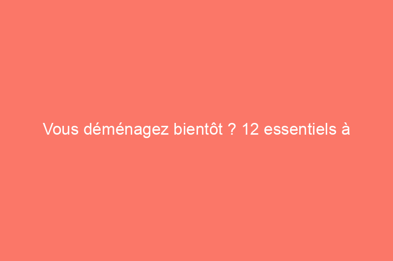 Vous déménagez bientôt ? 12 essentiels à emporter avec vous pour la première semaine dans votre nouveau logement