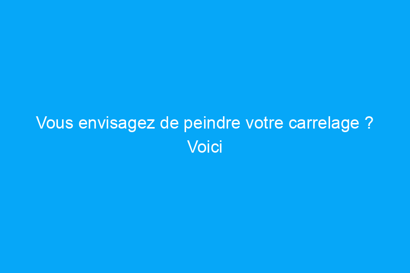 Vous envisagez de peindre votre carrelage ? Voici ce que vous devez savoir