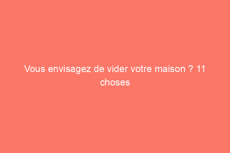 Vous envisagez de vider votre maison ? 11 choses à savoir avant tout