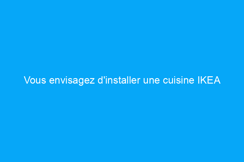 Vous envisagez d'installer une cuisine IKEA ? Voici ce que vous devez savoir.