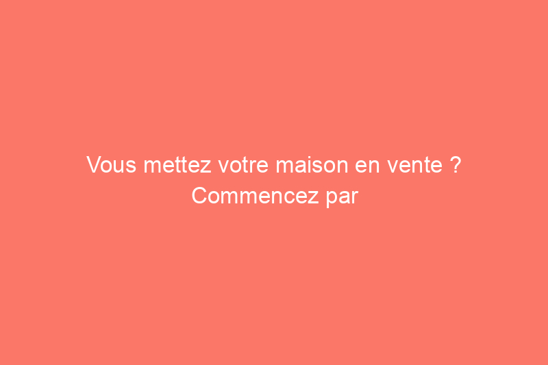 Vous mettez votre maison en vente ? Commencez par effectuer ces 10 réparations