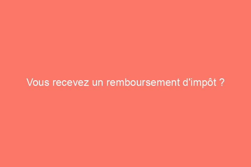 Vous recevez un remboursement d'impôt ? Voici les meilleures rénovations à réaliser avec un budget de $100 à $10 000