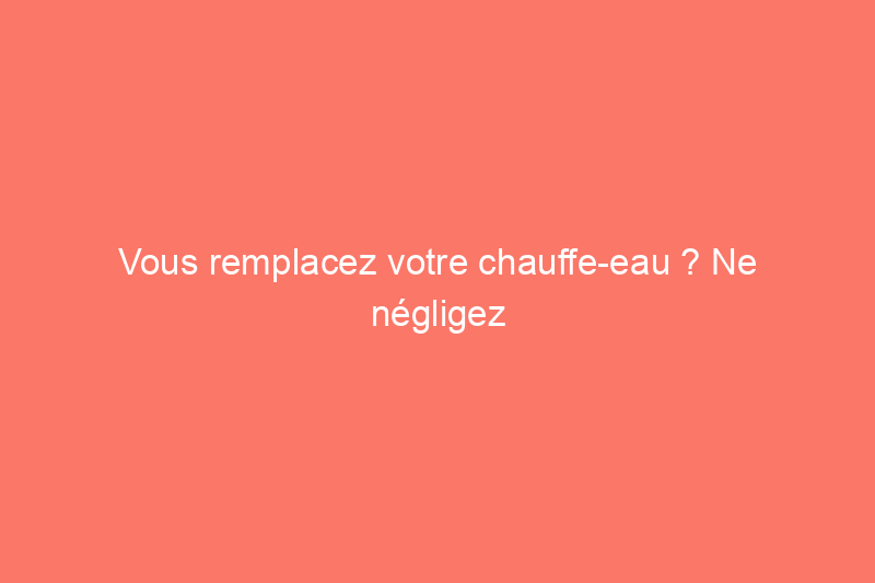 Vous remplacez votre chauffe-eau ? Ne négligez pas ce facteur clé