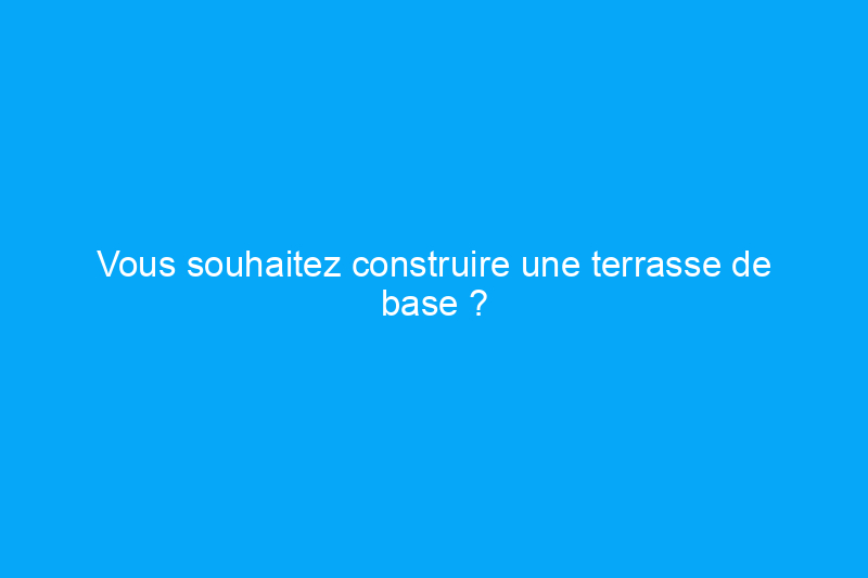 Vous souhaitez construire une terrasse de base ? Conseils pour les bricoleurs