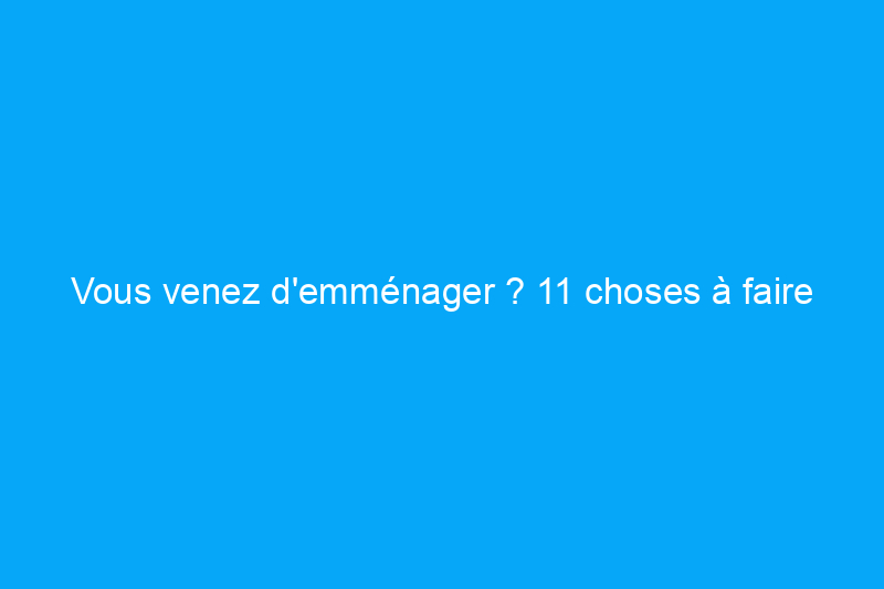 Vous venez d'emménager ? 11 choses à faire immédiatement