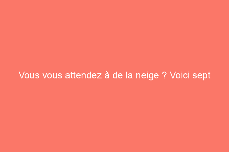 Vous vous attendez à de la neige ? Voici sept choses à faire au plus vite