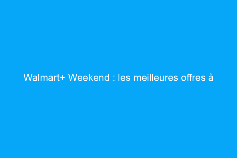 Walmart+ Weekend : les meilleures offres à découvrir dès maintenant